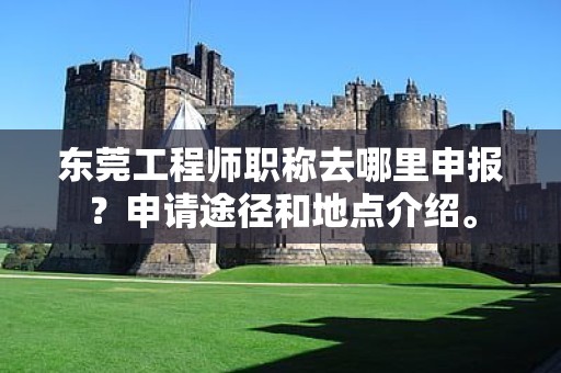 東莞工程師職稱去哪里申報？申請途徑和地點介紹