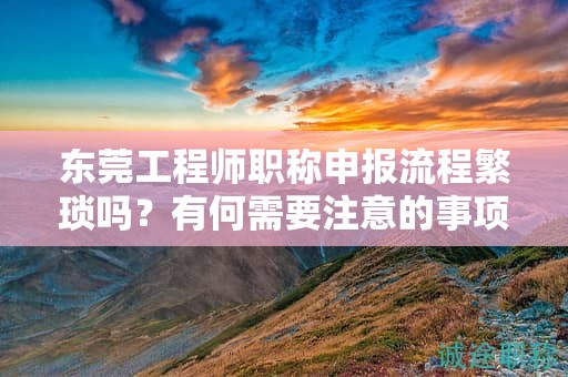 東莞工程師職稱申報流程繁瑣嗎？有何需要注意的事項？