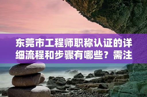 東莞市工程師職稱認證的詳細流程和步驟有哪些？需注意哪些問題？