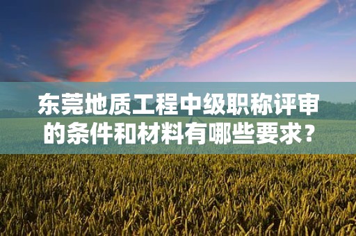 東莞地質(zhì)工程中級職稱評審的條件和材料有哪些要求？了解評審該職稱所需滿足的具體要素