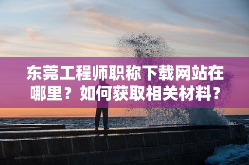 東莞工程師職稱下載網(wǎng)站在哪里？如何獲取相關(guān)材料？