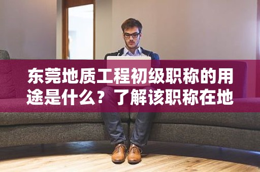 東莞地質(zhì)工程初級(jí)職稱的用途是什么？了解該職稱在地質(zhì)工程領(lǐng)域中的作用和價(jià)值