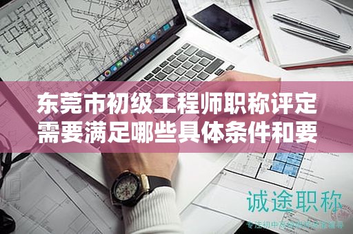 東莞市初級(jí)工程師職稱(chēng)評(píng)定需要滿(mǎn)足哪些具體條件和要求？