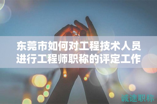 東莞市如何對工程技術人員進行工程師職稱的評定工作？流程是什么？
