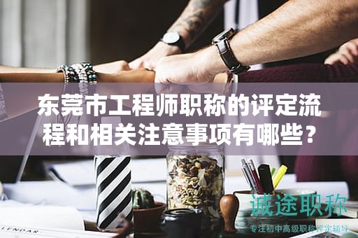 東莞市工程師職稱的評定流程和相關(guān)注意事項(xiàng)有哪些？如何順利取得？