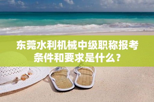 東莞水利機械中級職稱報考條件和要求是什么？