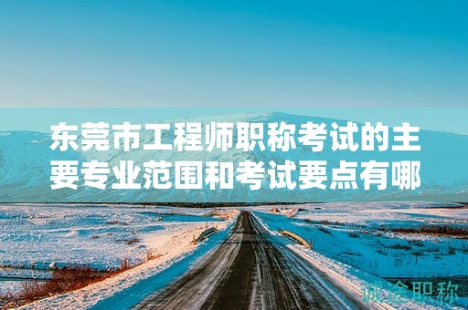 東莞市工程師職稱考試的主要專業(yè)范圍和考試要點有哪些？如何備考？