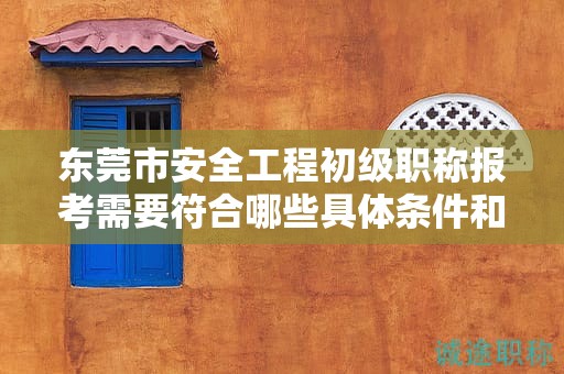 東莞市安全工程初級職稱報考需要符合哪些具體條件和要求？