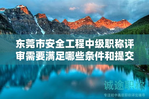 東莞市安全工程中級職稱評審需要滿足哪些條件和提交哪些材料？