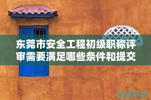 東莞市安全工程初級職稱評審需要滿足哪些條件和提交哪些材料？