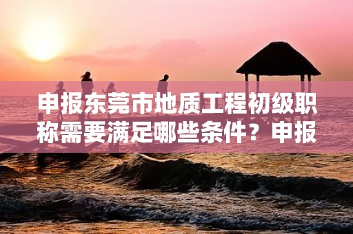 申報東莞市地質工程初級職稱需要滿足哪些條件？申報材料準備和流程是怎樣的？