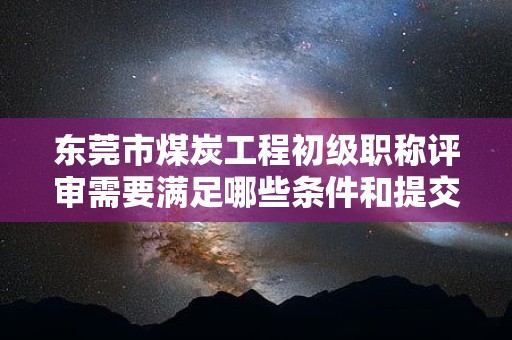 東莞市煤炭工程初級職稱評審需要滿足哪些條件和提交哪些材料？