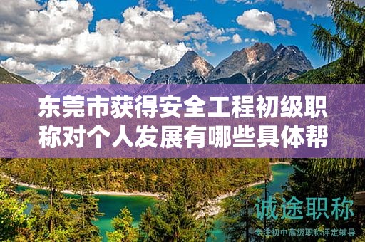 東莞市獲得安全工程初級職稱對個人發(fā)展有哪些具體幫助和作用？