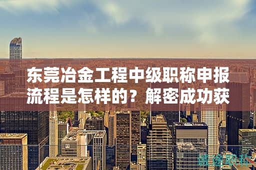 東莞冶金工程中級職稱申報流程是怎樣的？解密成功獲得職稱的關(guān)鍵步驟