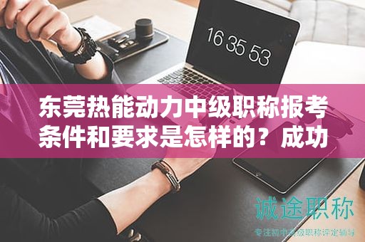 東莞熱能動力中級職稱報考條件和要求是怎樣的？成功報考的關(guān)鍵要素