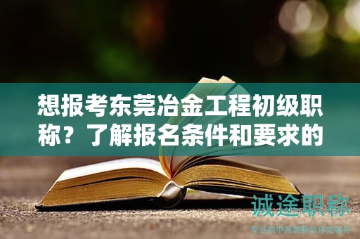 想報考東莞冶金工程初級職稱？了解報名條件和要求的重要性