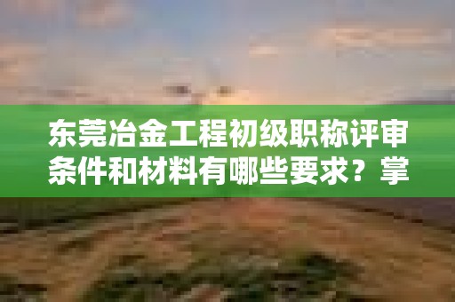 東莞冶金工程初級職稱評審條件和材料有哪些要求？掌握備審要點(diǎn)