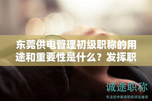 東莞供電管理初級職稱的用途和重要性是什么？發(fā)揮職稱的價值和影響