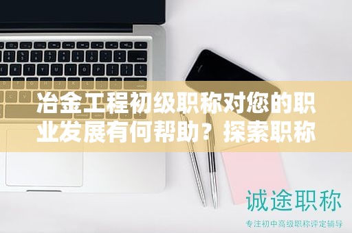 冶金工程初級職稱對您的職業(yè)發(fā)展有何幫助？探索職稱的潛力和優(yōu)勢
