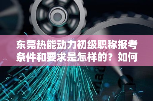東莞熱能動(dòng)力初級(jí)職稱(chēng)報(bào)考條件和要求是怎樣的？如何開(kāi)啟職業(yè)發(fā)展之路