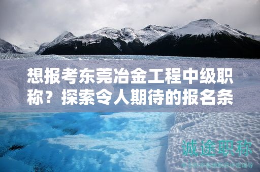 想報(bào)考東莞冶金工程中級(jí)職稱？探索令人期待的報(bào)名條件和要求