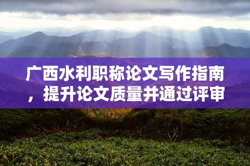廣西水利職稱論文寫作指南，提升論文質(zhì)量并通過評(píng)審