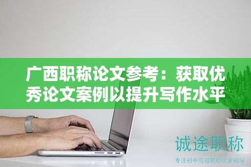 廣西職稱論文參考：獲取優(yōu)秀論文案例以提升寫作水平