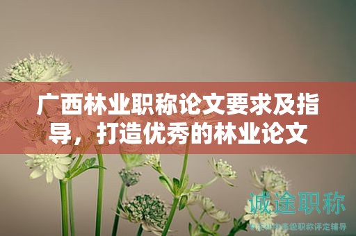 廣西林業(yè)職稱論文要求及指導(dǎo)，打造優(yōu)秀的林業(yè)論文