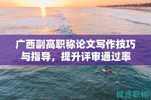 廣西副高職稱論文寫作技巧與指導(dǎo)，提升評(píng)審?fù)ㄟ^(guò)率