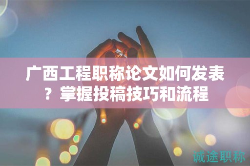 廣西工程職稱論文如何發(fā)表？掌握投稿技巧和流程
