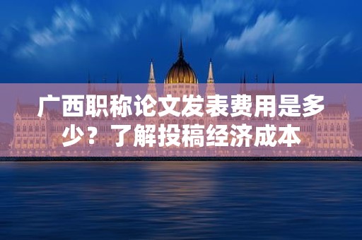 廣西職稱論文發(fā)表費(fèi)用是多少？了解投稿經(jīng)濟(jì)成本