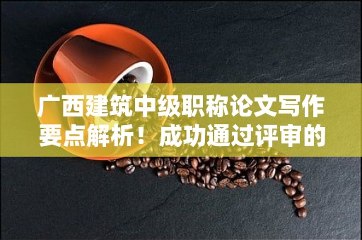 廣西建筑中級職稱論文寫作要點(diǎn)解析！成功通過評審的關(guān)鍵