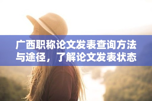 廣西職稱論文發(fā)表查詢方法與途徑，了解論文發(fā)表狀態(tài)