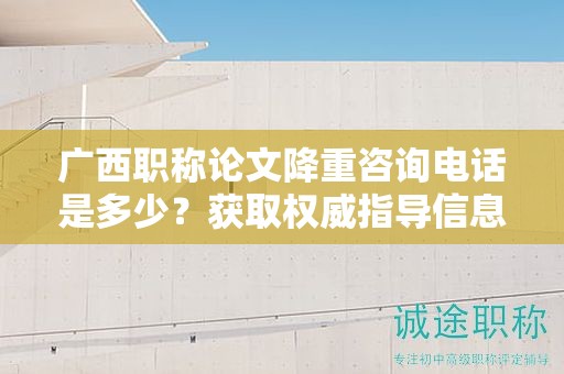 廣西職稱論文降重咨詢電話是多少？獲取權(quán)威指導(dǎo)信息