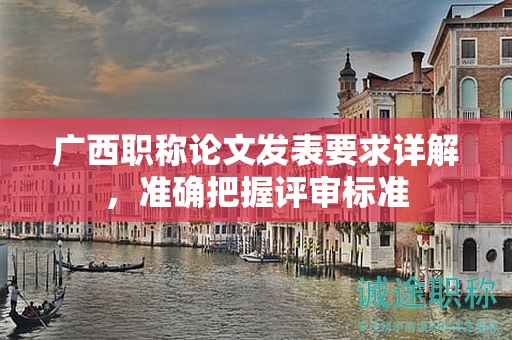 廣西職稱論文發(fā)表要求詳解，準(zhǔn)確把握評審標(biāo)準(zhǔn)