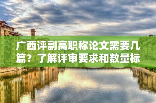 廣西評(píng)副高職稱論文需要幾篇？了解評(píng)審要求和數(shù)量標(biāo)準(zhǔn)