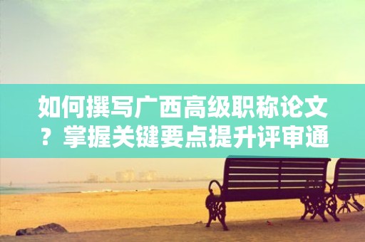 如何撰寫廣西高級職稱論文？掌握關(guān)鍵要點提升評審通過率