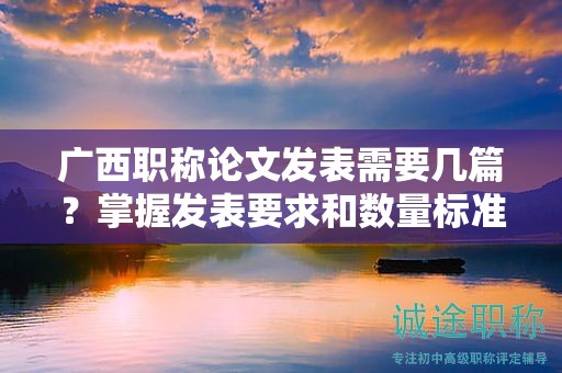 廣西職稱論文發(fā)表需要幾篇？掌握發(fā)表要求和數(shù)量標(biāo)準(zhǔn)