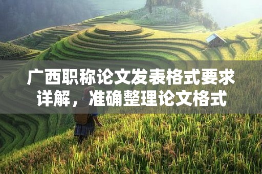 廣西職稱論文發(fā)表格式要求詳解，準(zhǔn)確整理論文格式