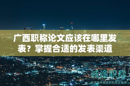 廣西職稱論文應該在哪里發(fā)表？掌握合適的發(fā)表渠道