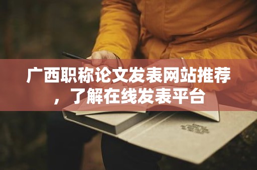 廣西職稱(chēng)論文發(fā)表網(wǎng)站推薦，了解在線發(fā)表平臺(tái)