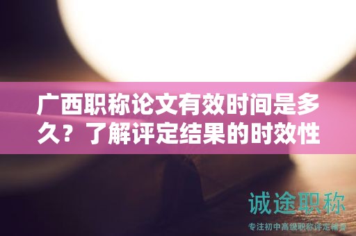 廣西職稱論文有效時間是多久？了解評定結果的時效性