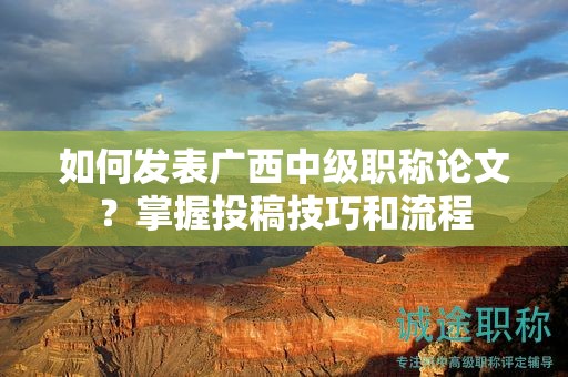 如何發(fā)表廣西中級職稱論文？掌握投稿技巧和流程