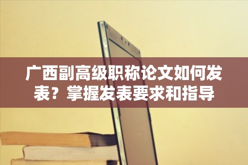 廣西副高級職稱論文如何發(fā)表？掌握發(fā)表要求和指導