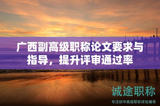 廣西副高級職稱論文要求與指導(dǎo)，怎么提升評審?fù)ㄟ^率呢？
