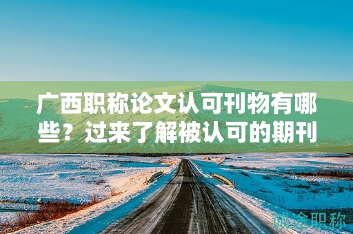 廣西職稱論文認可刊物有哪些？過來了解被認可的期刊