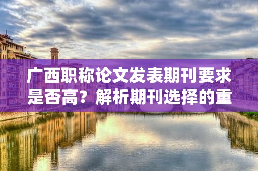 廣西職稱論文發(fā)表期刊要求是否高？解析期刊選擇的重要性