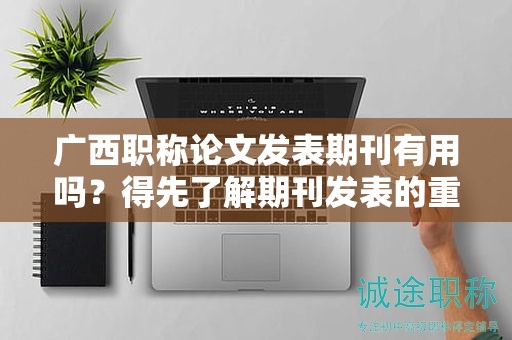 廣西職稱論文發(fā)表期刊有用嗎？得先了解期刊發(fā)表的重要性