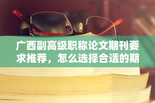 廣西副高級職稱論文期刊要求推薦，怎么選擇合適的期刊發(fā)表？