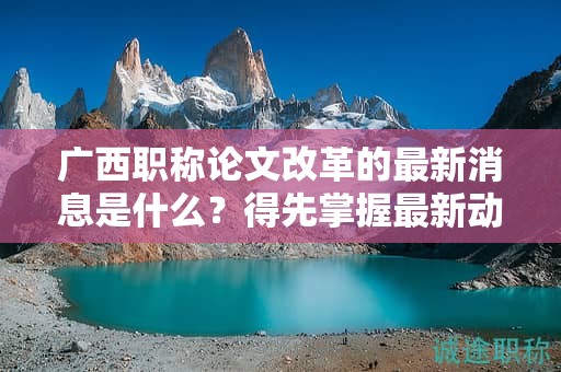 廣西職稱論文改革的最新消息是什么？得先掌握最新動態(tài)和政策